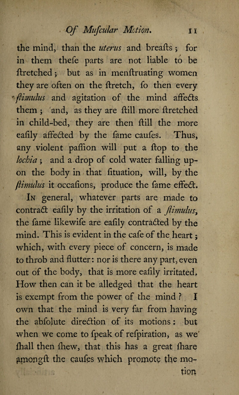 the mind, than the uterus and breafts; for in them thefe parts are not liable to be ftretched; but as in menftruating women they are often on the ftretch, fo then every *ftimulus and agitation of the mind aftedts them ; and, as they are ftill more ftretched in child-bed, they are then ftill the more eafily affedted by the fame caufes. Thus, any violent paflion will put a ftop to the lochia; and a drop of cold water falling up¬ on the body in that fituation, will, by the ftimulus it occafions, produce the fame effedl. In general, whatever parts are made to contradt eafily by the irritation of a fiimulus, the fame likewife are eafily contracted by the mind. This is evident in the cafe of the heart; which, with every piece of concern, is made to throb and flutter: nor is there any part, even out of the body, that is more eafily irritated, How then can it be alledged that the heart is exempt from the power of the mind ? I own that the mind is very far from having the abfolute direction of its motions: but when we come to fpeak of refpiration, as we' ftiall then fhew, that this has a great ftiare ^mongft the caufes which promote the mo¬ tion