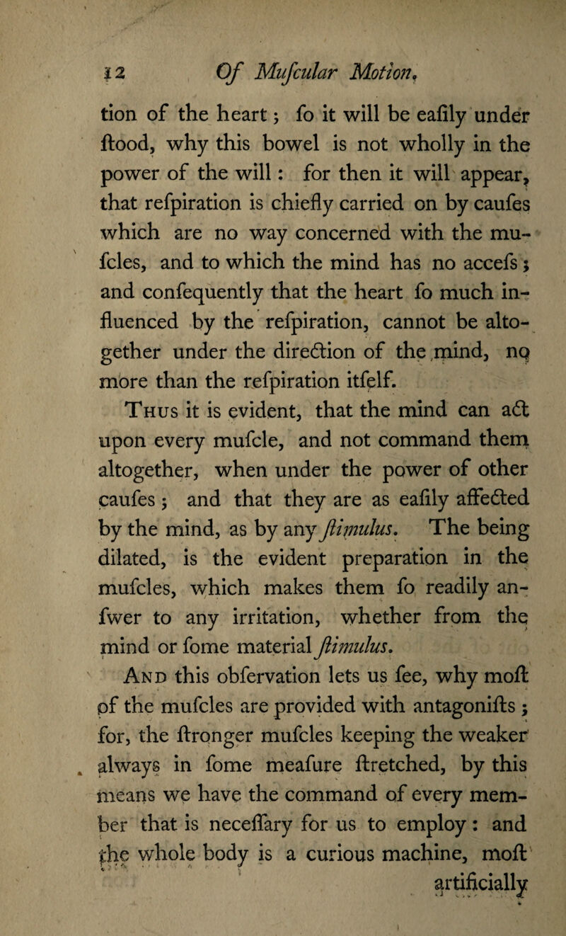 tion of the heart; fo it will be ealily under ftood, why this bowel is not wholly in the power of the will: for then it will appear, that refpiration is chiefly carried on by caufes which are no way concerned with the mu¬ fcles, and to which the mind has no accefs; and confequently that the heart fo much in¬ fluenced by the refpiration, cannot be alto¬ gether under the direction of the mind, nq more than the refpiration itfelf. Thus it is evident, that the mind can adt upon every mufcle, and not command them altogether, when under the power of other caufes 5 and that they are as eafily affedted by the mind, as by any flimulus. The being dilated, is the evident preparation in the mufcles, which makes them fo readily an- fwer to any irritation, whether from the mind or fome material flimulus. And this obfervation lets us fee, why moft of the mufcles are provided with antagonifts ; for, the ftronger mufcles keeping the weaker always in fome meafure ftretched, by this means we have the command of every mem¬ ber that is neceflfary for us to employ: and £he whole body is a curious machine, moft artificially