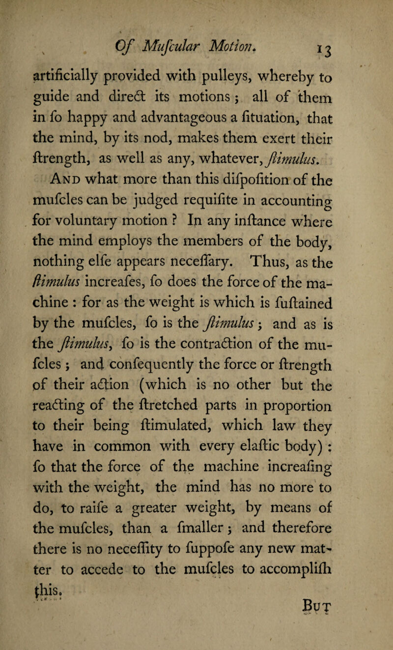 artificially provided with pulleys, whereby to guide and diredt its motions 5 all of them in fo happy and advantageous a fituation, that the mind, by its nod, makes them exert their ftrength, as well as any, whatever, flimulus. And what more than this difpofition of the mufcles can be judged requifite in accounting for voluntary motion ? In any inftance where the mind employs the members of the body, nothing elfe appears neceffary. Thus, as the flimulus increafes, fo does the force of the ma¬ chine : for as the weight is which is fuftained by the mufcles, fo is the Jiimulns; and as is the flimulus, fo is the contraction of the mu¬ fcles ; and confequently the force or ftrength of their adtion (which is no other but the reading of the ftretched parts in proportion to their being ftimulated, which law they have in common with every elaftic body) : fo that the force of the machine increafing with the weight, the mind has no more to do, to raife a greater weight, by means of the mufcles, than a fmaller; and therefore there is no neceffity to fuppofe any new mat¬ ter to accede to the mufcles to accomplifh this, , iff - * But