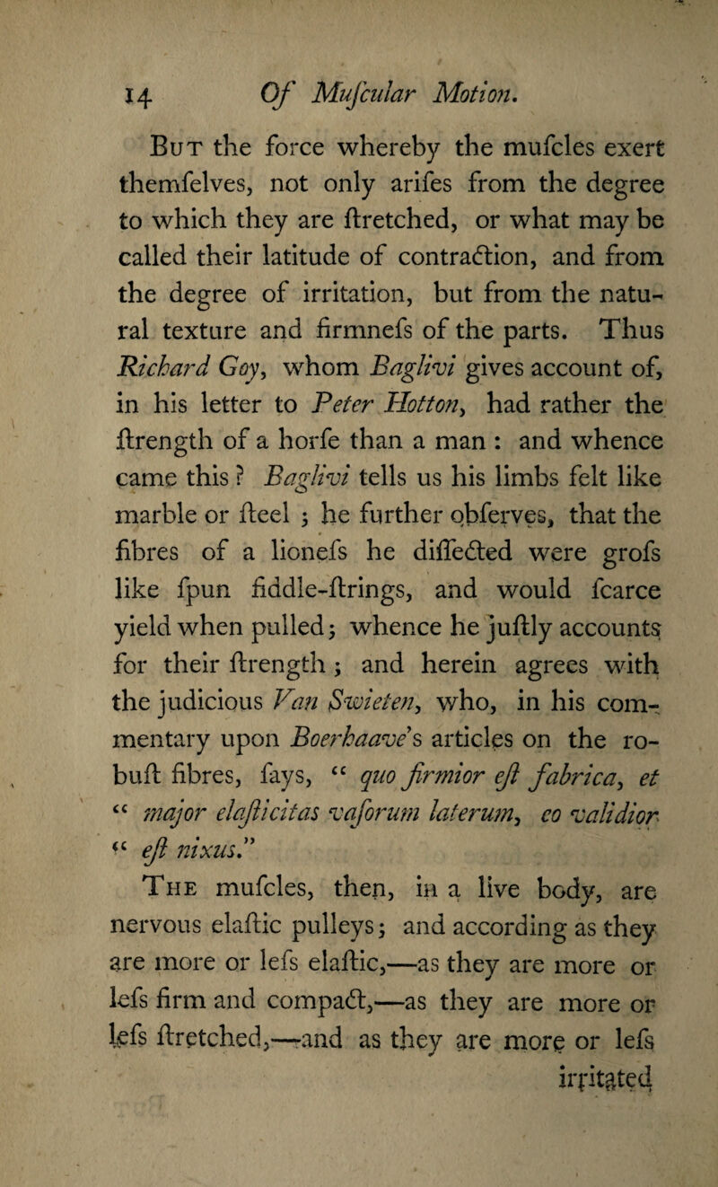 But the force whereby the mufcles exert themfelves, not only arifes from the degree to which they are ftretched, or what may be called their latitude of contraction, and from the degree of irritation, but from the natu¬ ral texture and firmnefs of the parts. Thus Richard Goy, whom Baglivi gives account of, in his letter to Peter Motton, had rather the ftrength of a horfe than a man : and whence came this ? Baglivi tells us his limbs felt like marble or fteel ; he further obferves, that the fibres of a lionefs he differed were grofs like fpun fiddle-ftrings, and would fcarce yield when pulled 5 whence he juftly accounts for their ftrength; and herein agrees with the judicious Van Swieten, who, in his com-, mentary upon Boerhaave s articles on the ro- buft fibres, fays, “ quo firmior eji fabrica, et “ major elaficitas vaforum laterum, co validior <£ ejl nixus The mufcles, then, in a live body, are nervous elaftic pulleys; and according as they are more or lefs elaftic,—as they are more or lefs firm and compaCt,—as they are more or lefs ftretched,—-and as they are more or lefs iiptgtecl