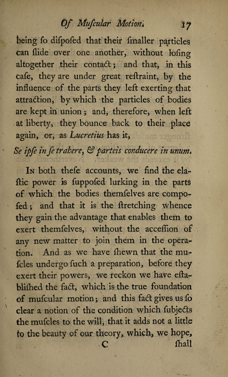 being fo difpofed that their fmaller particles can Aide over one another, without lofing altogether their contact; and that, in this cafe, they are under great reftraint, by the influence of the parts they left exerting that attraction, by which the particles of bodies are kept in union; and, therefore, when left at liberty, they bounce back to their place again, or, as Lucretius has it, Se ipfe in fe trakere, & parteis conducere in unum, ' • * -■•**> 4 » In both thefe accounts, we find the ela- ftic power is fuppofed lurking in the parts of which the bodies themfelves are compo- fed ; and that it is the ftretching whence they gain the advantage that enables them to exert themfelves, without the acceflion of any new matter to join them in the opera¬ tion. And as we have flhewn that the mu- fcles undergo fuch a preparation, before they exert their powers, we reckon we have efta- blifhed the faCt, which is the true foundation of mufcular motion; and this fad gives us fo clear a notion of the condition which fubjeCls the mufcles to the will, that it adds not a little to the beauty of our theory, which, we hope, C fhall