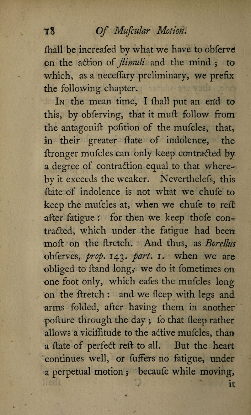 Shall be increafed by what we have to obfervc on the adtion of Jiimuli and the mind ; to which, as a neceffary preliminary, we prefix the following chapter. In the mean time, I final! put an end to this, by obferving, that it muft follow from the antagonist position of the mufcles, that, in their greater Slate of indolence, the Stronger mufcles can only keep contradted by a degree of contraction equal to that where¬ by it exceeds the weaker. Neverthelefs, this State of indolence is not what we chufe to keep the mufcles at, when we chufe to reft after fatigue : for then we keep thofe con¬ tradted, which under the fatigue had been moft on the Stretch. And thus, as Borellus obferves, prop. 143. part. 1. when we are obliged to ftand long,* we do it Sometimes on one foot only, which eafes the mufcles long on the Stretch : and we fleep with legs and arms folded, after having them in another pofture through the day ; fo that fleep rather allows a viciffitude to the adtive mufcles, than a State of perfedt reft to all. But the heart continues well, of Suffers no fatigue, under a perpetual motion 1 becaufe while moving, . \ r • • It