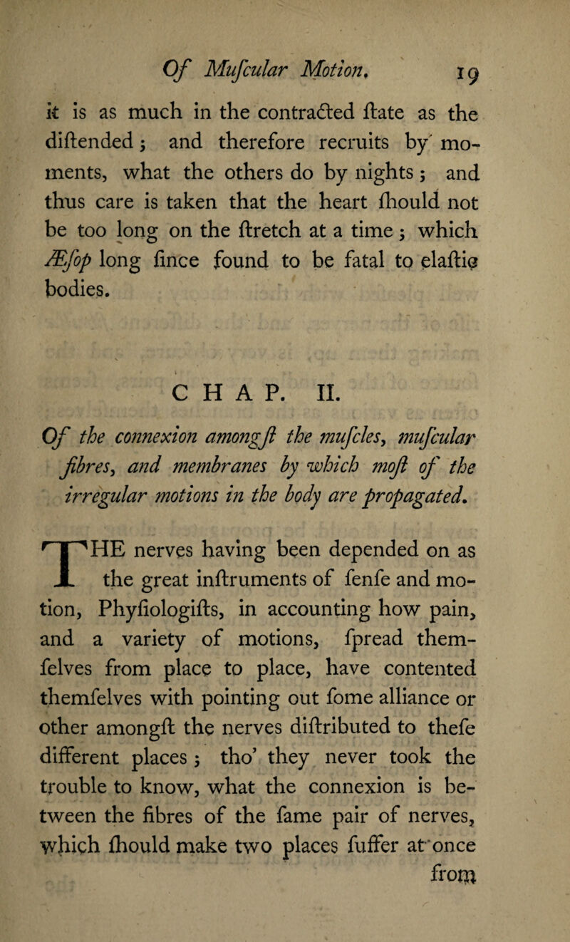 k is as much in the contra&ed ftate as the diftended; and therefore recruits by' mo¬ ments, what the others do by nights ; and thus care is taken that the heart fliould not be too long on the ftretch at a time; which &fop long fince found to be fatal to elaftie bodies. * i • CHAP. II. Of the connexion amongfl the mufcles, mufcular fibres, and membranes by which mofi of the irregular motions in the body are propagated. THE nerves having been depended on as the great inftruments of fenfe and mo¬ tion, Phyfiologifts, in accounting how pain, and a variety of motions, fpread them- felves from place to place, have contented themfelves with pointing out fome alliance or other amongft the nerves diftributed to thefe different places 5 tho’ they never took the trouble to know, what the connexion is be¬ tween the fibres of the fame pair of nerves, which fhould make two places fuffer at once frona