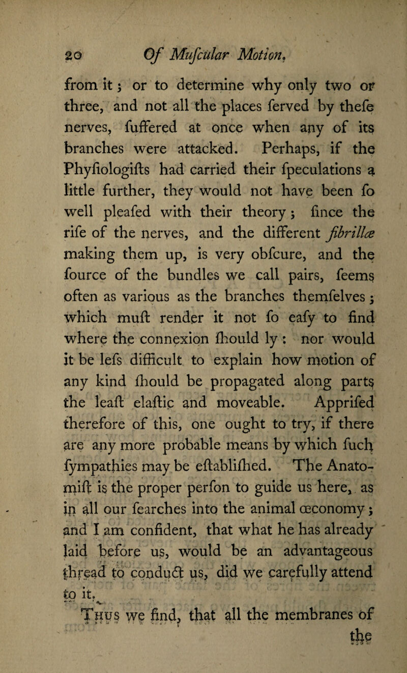 from it; or to determine why only two or three, and not all the places ferved by thefe nerves, fuffered at once when any of its branches were attacked. Perhaps, if the Phyfiologifts had carried their fpeculations a little further, they would not have been fo well pleafed with their theory ; fince the rife of the nerves, and the different fbrillce making them up, is very obfcure, and the fource of the bundles we call pairs, feems often as various as the branches themfelves; which muff: render it not fo eafy to find where the connexion fhould ly : nor would it be lefs difficult to explain how motion of any kind fhould be propagated along parts the leafl elaftic and moveable. Apprifed therefore of this, one ought to try, if there are any more probable means by which fuch fympathies may be eftablifhed. The Anato- mift is the proper perfon to guide us here, as in all our fearches into the animal ceconomy; and I am confident, that what he has already laid before us, would be an advantageous thread to conduct us, did we carefully attend to it. Thus we find, that all the membranes of the