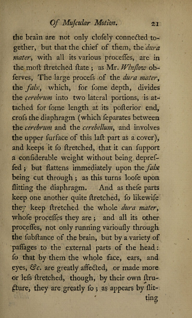 the brain are not only clofely connected to¬ gether, but that the chief of them, the dura mater, with all its various proceffes, are in the moft ftretched ftate ; as Mr. JVinJlow ob- ferves, The large procefs of the dura mater, the falx, which, for feme depth, divides the cerebrum into two lateral portions, is at¬ tached for fome length at its pofterior end, crofs the diaphragm (which feparates between the cerebrum and the cerebellum, and involves the upper furface of this laft part as a cover), and keeps it fo ftretched, that it can fupport a confiderable weight without being depref- fed ; but flattens immediately upon the falx being cut through ; as this turns loofe upon flitting the diaphragm. And as thefe parts keep one another quite ftretched, fo likewise they keep ftretched the whole dura mater, whofe proceffes they are and all its other proceffes, not only running varioufly through the fubftance of the brain, but by a variety of paffages to the external parts of the head: fo that by them the whole face, ears, and eyes, &c. are greatly affedted, or made more or lefs ftretched, though, by their own ftru- £ture, they are greatly fo ; as appears by flit¬ ting