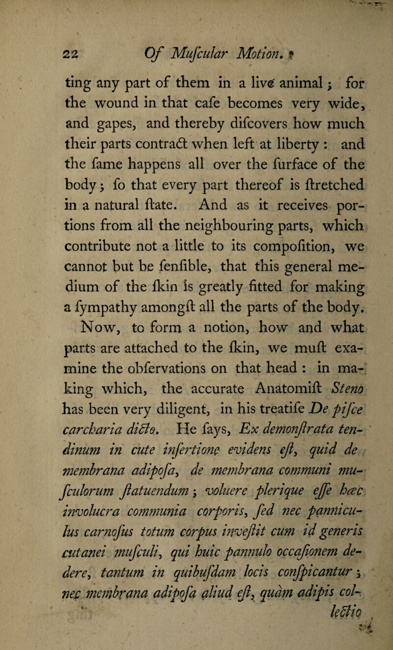 ting any part of them in a live animal; for the wound in that cafe becomes very wide, and gapes, and thereby difcovers how much their parts contract when left at liberty : and the fame happens all over the furface of the body; fo that every part thereof is ftretched in a natural ftate. And as it receives por¬ tions from all the neighbouring parts, which contribute not a little to its compofition, we cannot but be fenfible, that this general me¬ dium of the Ikin is greatly fitted for making a fympathy amongft all the parts of the body. Now, to form a notion, how and what parts are attached to the fkin, we muft exa¬ mine the obfervations on that head : in ma¬ king which, the accurate Anatomift Steno has been very diligent, in his treatife De pifce car char ia ditto. He fays, Ex demonfrata ten- dinum in cute infertionc evidens ejl, quid de membrana adipofa, de membrana communi mu- fculorum Jlatuendum \ cohere plerique efe hcec involucra communia corporis, fed nec pannicu- lus carnofus totum corpus invefit cum id generis cutanei mufculi, qui huic pannulo occajionem de- dere, tantum in quibufdam locis confpicantur \ nec membrana adipofa aliud efx quam adipis coU. kttio