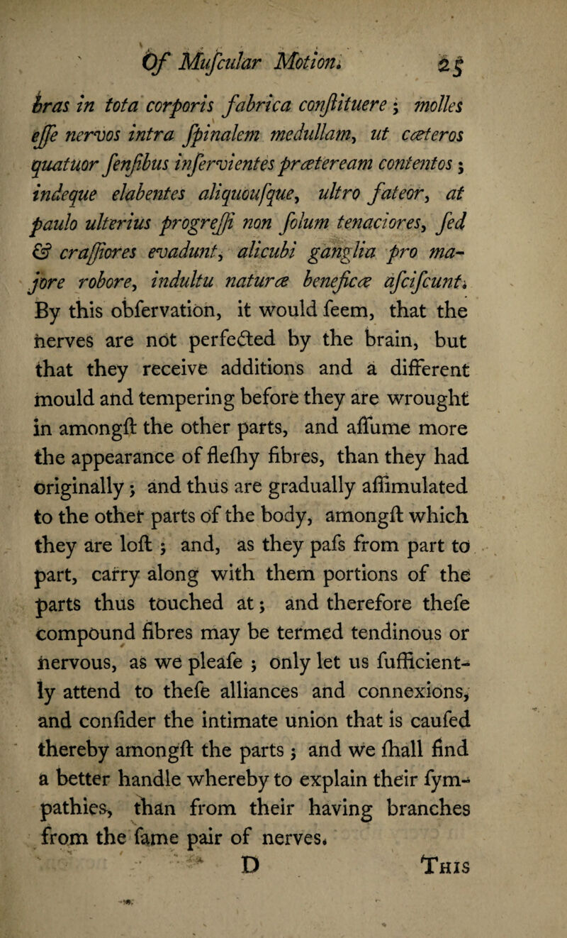 bras in tota corporis fabrica conjlituere; molles ejfe nervos intra fpinalem medullam, ut carter os quatuor fenfbus infer dentes prater earn content os; indeque elabentes aliquoufque, ultro fateor, at paulo ulterius progrejji non folum ten adores, fed & era fores evadunt, alicubi ganglia pro ma¬ jor e robore, indultu naturae beneficoe afeifeunt. By this obfervation, it would feem, that the nerves are not perfected by the brain, but that they receive additions and a different mould and tempering before they are wrought in amongft the other parts, and affume more the appearance of flefhy fibres, than they had originally > and thus are gradually afiimulated to the other parts of the body, amongft which they are loft ; and, as they pafs from part to part, carry along with them portions of the parts thus touched at; and therefore thefe compound fibres may be termed tendinous or nervous, as we pleafe ; only let us fufficient- ly attend to thefe alliances and connexions, and confider the intimate union that is caufed thereby amongft the parts ; and we (hall find a better handle whereby to explain their fym- pathies, than from their having branches from the fame pair of nerves* H' t K ■ ■ 3* D This