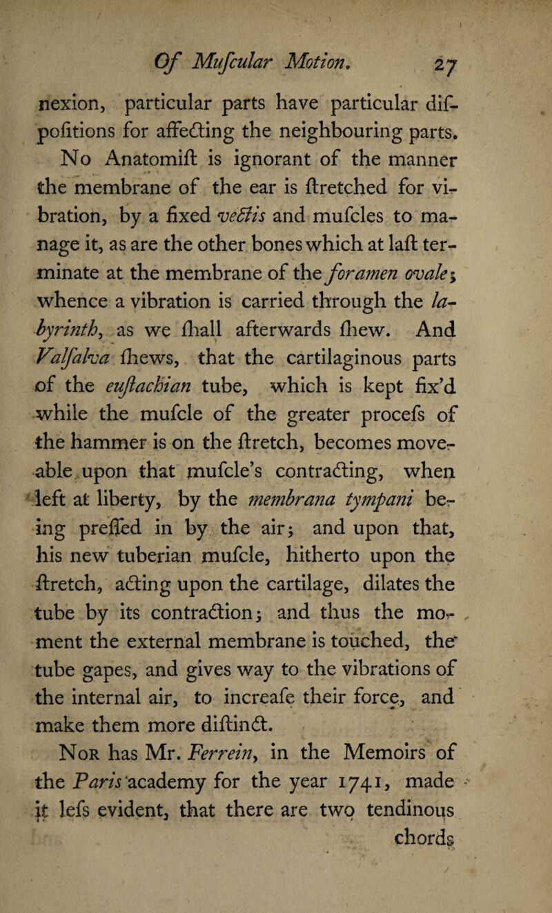 I Of Mufcular Motion. 27 nexion, particular parts have particular dif- pofitions for affeCting the neighbouring parts. No Anatomift is ignorant of the manner the membrane of the ear is ftretched for vi¬ bration, by a fixed ve6lis and mufcles to ma¬ nage it, as are the other bones which at laft ter¬ minate at the membrane of the foramen ovale; whence a vibration is carried through the la¬ byrinth^ as we fhall afterwards fhew. And Valfalva thews, that the cartilaginous parts of the eufachian tube, which is kept fix’d while the mufcle of the greater procefs of the hammer is on the ftretch, becomes move- able upon that mufcle’s contracting, when left at liberty, by the membrana tympani be¬ ing prefled in by the air; and upon that, his new tuberian mufcle, hitherto upon the ftretch, aCting upon the cartilage, dilates the tube by its contraction; and thus the mo<- ment the external membrane is touched, the* tube gapes, and gives way to the vibrations of the internal air, to increafe their force, and make them more diftinCt. Nor has Mr. Ferrein, in the Memoirs of the Paris academy for the year 1741, made it lefs evident, that there are two tendinous chords • - » '* /