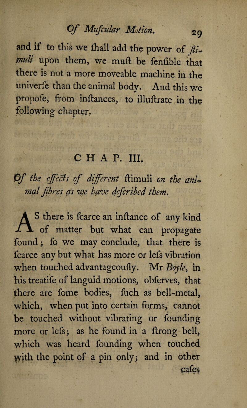 ;and if to this we {hall add the power of JH- midi upon them, we muft be fenfible that there is not a more moveable machine in the univerfe than the animal body. And this we propofe, from inftances, to illuftrate in the following chapter. CHAP. Ill, Of the effects of different ftimuli on the anU mal fibres as we have defcribed them. S there is fcarce an inftance of any kind i 1 of matter but what can propagate found; fo we may conclude, that there is fcarce any but what has more or lefs vibration when touched advantageoufly. Mr Boyle, in his treatife of languid motions, obferves, that there are fome bodies, fuch as bell-metal, which, when put into certain forms, cannot be touched without vibrating or founding more or lefs; as he found in a ftrong bell, which was heard founding when touched *yith the point of a pin only 5 and in other cafes