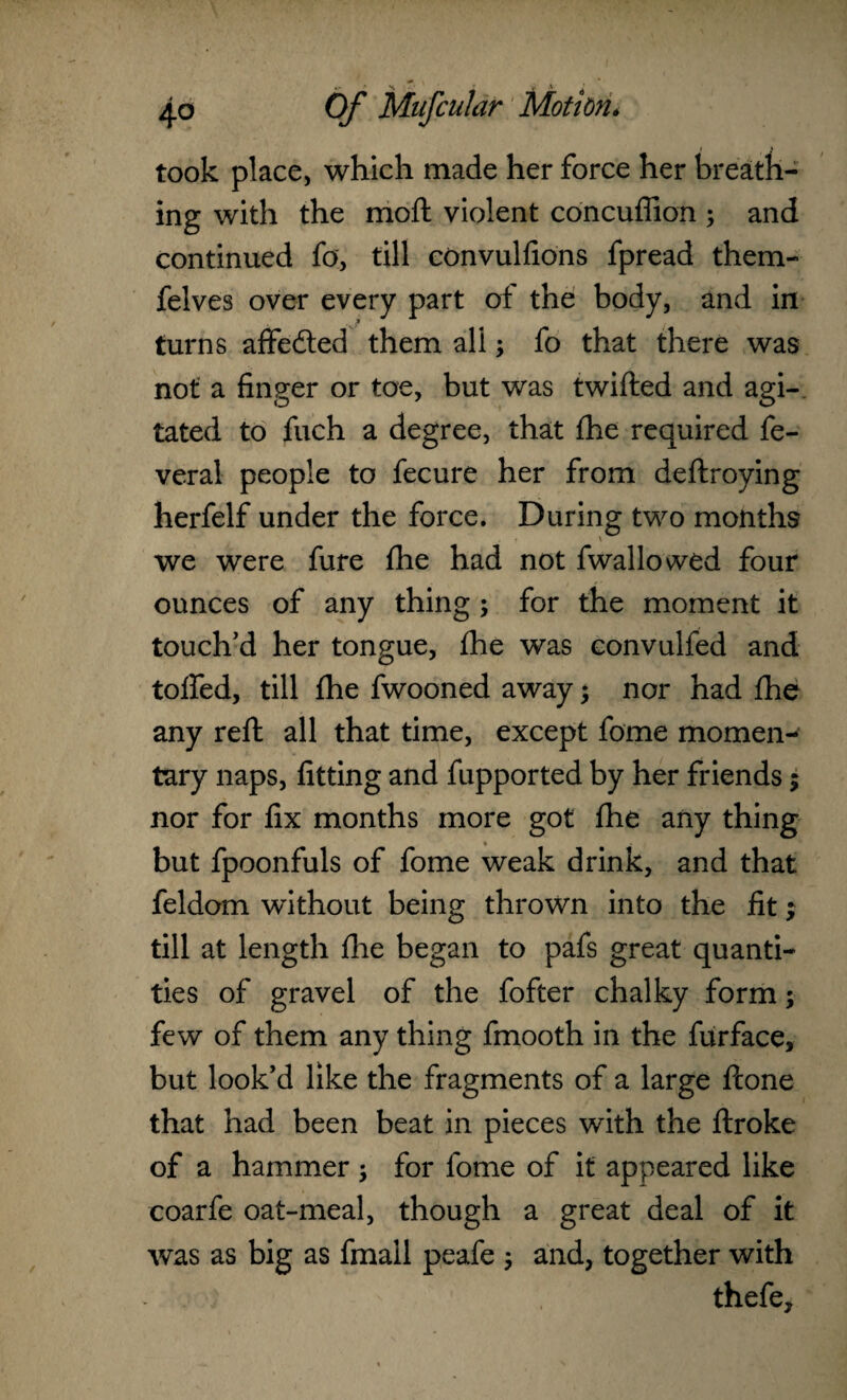 took place, which made her force her breath¬ ing with the moft violent concuffion ; and continued fa, till convulfions fpread them- felves over every part of the body, and in turns affeded them all; fo that there was not a finger or toe, but was twifted and agi¬ tated to fuch a degree, that fhe required fe- veral people to fecure her from deftroying herfelf under the force. During two months we were fure fhe had not fwallowed four ounces of any thing; for the moment it touch’d her tongue, fhe was convulfed and toffed, till fhe fwooned away; nor had fhe any reft all that time, except fome momen¬ tary naps, fitting and fupported by her friends; nor for fix months more got fhe any thing but fpoonfuls of fome weak drink, and that feldom without being thrown into the fit; till at length fhe began to pafs great quanti¬ ties of gravel of the fofter chalky form; few of them any thing fmooth in the furface, but look’d like the fragments of a large fcone that had been beat in pieces with the ftroke of a hammer ; for fome of it appeared like coarfe oat-meal, though a great deal of it was as big as fmall peafe ; and, together with thefe.