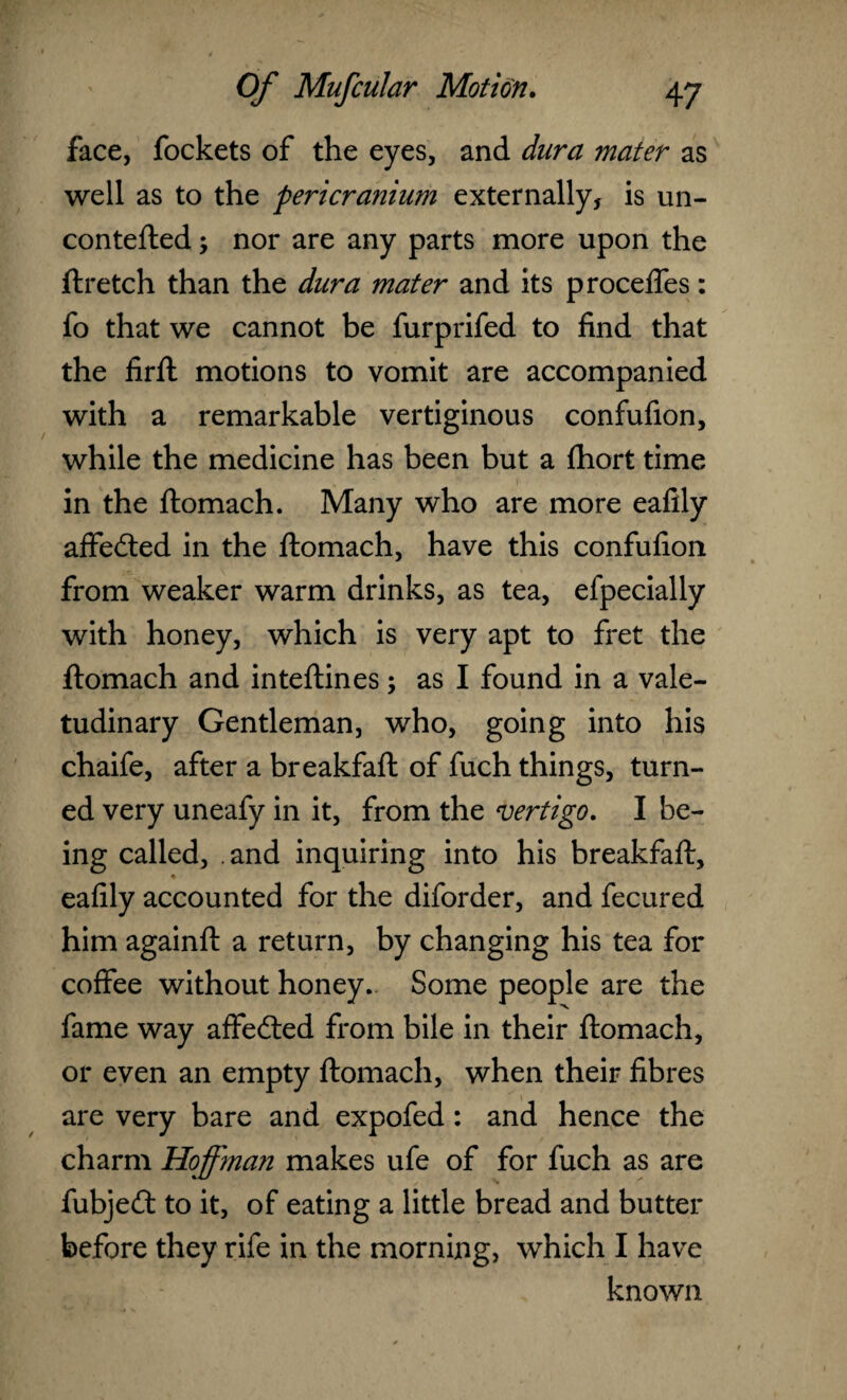 face, fockets of the eyes, and dura mater as well as to the pericranium externally, is un- contefted; nor are any parts more upon the ftretch than the dura mater and its proceffes: fo that we cannot be furprifed to find that the firft motions to vomit are accompanied with a remarkable vertiginous confufion, while the medicine has been but a fhort time in the ftomach. Many who are more eafily affedted in the ftomach, have this confufion from weaker warm drinks, as tea, efpecially with honey, which is very apt to fret the ftomach and inteftines; as I found in a vale¬ tudinary Gentleman, who, going into his chaife, after a breakfaft of fuch things, turn¬ ed very uneafy in it, from the vertigo. I be¬ ing called, .and inquiring into his breakfaft, eafily accounted for the diforder, and fecured him againft a return, by changing his tea for coffee without honey.. Some people are the fame way affedted from bile in their ftomach, or even an empty ftomach, when their fibres are very bare and expofed: and hence the charm Hoffman makes ufe of for fuch as are fubjedt to it, of eating a little bread and butter before they rife in the morning, which I have known