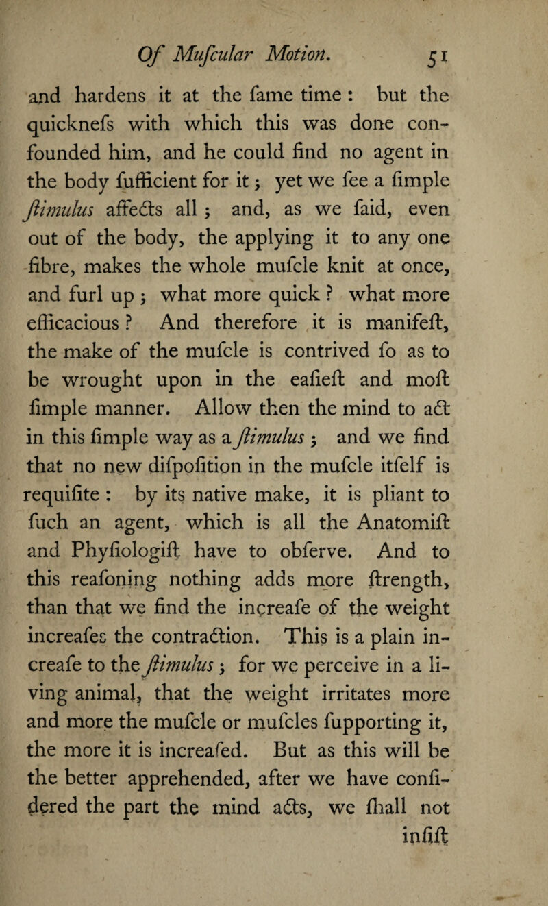 and hardens it at the fame time : but the quicknefs with which this was done con¬ founded him, and he could find no agent in the body fufficient for it; yet we fee a fimple Jiimulus affedts all; and, as we faid, even out of the body, the applying it to any one fibre, makes the whole mufcle knit at once, and furl up ; what more quick ? what more efficacious ? And therefore it is manifefl:, the make of the mufcle is contrived fo as to be wrought upon in the eafieft and molt fimple manner. Allow then the mind to a£t in this fimple way as a fimulus ; and we find that no new difpofition in the mufcle itfelf is requifite : by its native make, it is pliant to fuch an agent, which is all the Anatomift and Phyfiologift have to obferve. And to this reafoning nothing adds more ftrength, than that we find the increafe of the weight increafec the contraction. This is a plain in¬ creafe to the fimulus ; for we perceive in a li¬ ving animal, that the weight irritates more and more the mufcle or mufcles fupporting it, the more it is increased. But as this will be the better apprehended, after we have confi- dered the part the mind aCts, we fhall not infifi;