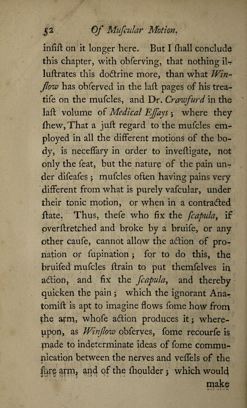 inlift on it longer here. Eut I Hiall conclude this chapter, with obferving, that nothing il- luftrates this doctrine more, than what Win- flow has obferved in the laft pages of his trea- tife on the mufcles, and Dr. Crawfurd in the laft volume of Medical EJfays ; where they lhew,That a juft regard to the mufcles em¬ ployed in all the different motions of the bo¬ dy, is neceffary in order to inveftigate, not only the feat, but the nature of the pain un¬ der difeafes; mufcles often having pains very different from what is purely vafcular, under their tonic motion, or when in a contracted 1 • ftate. Thus, thefe who fix the fcapular if pverftretched and broke by a bruife, or any other caufe, cannot allow the action of pro¬ nation or fupination; for to do this, the bruifed mufcles ftrain to put themfelves in action, and fix the fcapula, and thereby quicken the pain ; which the ignorant Ana^ tomift is apt to imagine flows fome how from the atm, whqfe action produces it; where¬ upon, as Winflow obferves, fome recourfe is made to indeterminate ideas of fome commu¬ nication between the nerves and veffels of the fore arm3 and of the fhoulder ; which would make