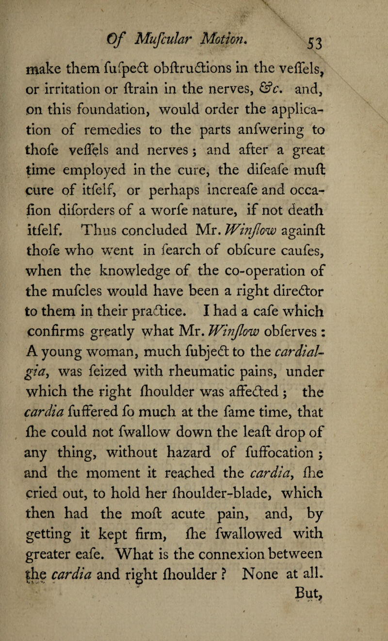 make them fufpedt obftrudtions in the veflels, or irritation or {train in the nerves, &c. and, on this foundation, would order the applica¬ tion of remedies to the parts anfwering to thofe veflels and nerves; and after a great time employed in the cure, the difeafe muft cure of itfelf, or perhaps increafe and occa- fion diforders of a worfe nature, if not death itfelf. Thus concluded Mr. Winfiow againft thofe who went in fearch of obfcure caufes, when the knowledge of the co-operation of the mufcles would have been a right director to them in their practice. I had a cafe which confirms greatly what Mr. Winfow obferves: A young woman, much fubjedl to the cardial- gia, was feized with rheumatic pains, under which the right fhoulder was affe&ed ; the cardia fuffered fo much at the fame time, that {he could not fwallow down the lead: drop of any thing, without hazard of fuffocation j and the moment it reached the cardia, {lie cried out, to hold her fhoulder-blade, which then had the mo ft acute pain, and, by getting it kept firm, fhe fwallowed with greater eafe. What is the connexion between |he cardia and right flioulder ? None at all. But,