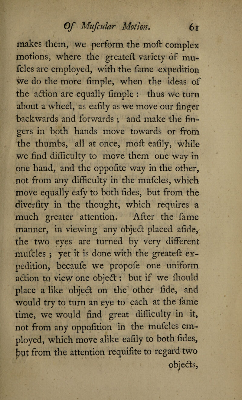 makes them, we perform the moft complex motions, where the greateft variety of mu- fcles are employed, with the fame expedition we do the more Ample, when the ideas of the adtion are equally Ample : thus we turn about a wheel, as eafily as we move our Anger backwards and forwards; and make the An¬ gers in both hands move towards or from the thumbs, all at once, moft eaAly, while we And diAiculty to move them one way in one hand, and the oppoAte way in the other, not from any diAiculty in the mufcles, which move equally eafy to both Ades, but from the diverAty in the thought, which requires a much greater attention. After the fame manner, in viewing any objedt placed aAde, the two eyes are turned by very different mufcles ; yet it is done with the greateft ex¬ pedition, becaufe we propofe one uniform adHon to view one objedt: but if we fhould place a like objedt on the other Ade, and would try to turn an eye to each at the fame time, we would And great diAiculty in it, not from any oppoAtion in the mufcles em¬ ployed, which move alike eaAly to both Ades, but from the attention requiAte to regard two