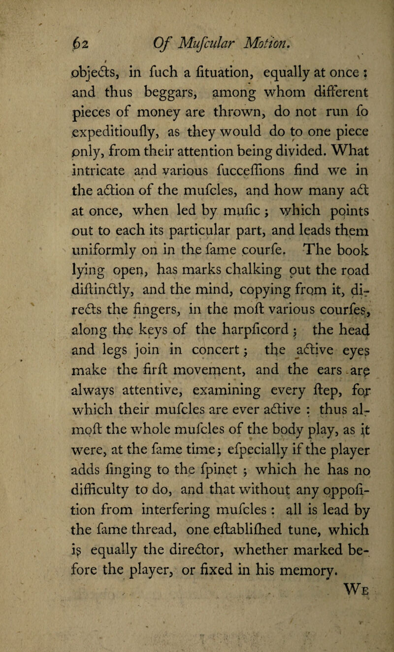 / * objects, in fuch a fituation, equally at once : and thus beggars, among whom different pieces of money are thrown, do not run fo expeditioufly, as they would do to one piece only, from their attention being divided. What intricate and various fucceffions find we in the action of the mufcles, and how many aft at once, when led by mufic; which points out to each its particular part, and leads them uniformly on in the fame courfe. The book lying open, has marks chalking put the road diftinftly, and the mind, copying from it, dir refts the fingers, in the moft various courfes, along the keys of the harpficord ; the head and legs join in concert; the aftive eyes make the firft movement, and the ears - are always attentive, examining every ftep, fqr which their mufcles are ever aftive : thus alr moft the whole mufcles of the body play, as it were, at the fame time; efpecially if the player adds finging to the fpinet ; which he has no difficulty to do, and that without any oppofi- tion from interfering mufcles : all is lead by the fame thread, one eftabliihed tune, which is equally the direftor, whether marked be¬ fore the player, or fixed in his memory. f. . ' We