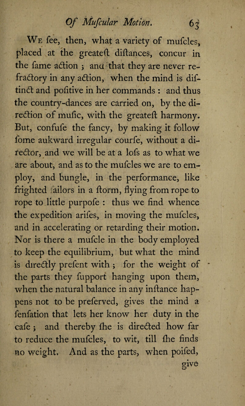 We fee, then, what a variety of mufcles, placed at the greateft diftances, concur in the fame action 5 ana that they are never re¬ fractory in any aCtion, when the mind is dif- tinCt and pofitive in her commands : and thus the country-dances are carried on, by the di¬ rection of mufic, with the greateft harmony. But, confufe the fancy, by making it follow fome auk ward irregular courfe, without a di¬ rector, and we will be at a lofs as to what we are about, and as to the mufcles we are to em¬ ploy, and bungle, in the performance, like frighted Tailors in a ftorm, flying from rope to rope to little purpofe : thus we find whence the expedition arifes, in moving the mufcles, and in accelerating or retarding their motion. Nor is there a mufcle in the body employed to keep the equilibrium, but what the mind is direCtly prefent with ; for the weight of the parts they fupport hanging upon them, when the natural balance in any inftance hap¬ pens not to be preferved, gives the mind a fenfation that lets her know her duty in the cafe ; and thereby fhe is directed how far to reduce the mufcles, to wit, till fhe finds no weight, And as the parts, when poifed, rive o