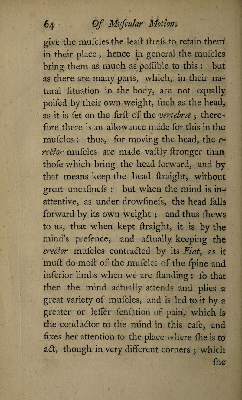 64 Of Mufcular Motion• give the mufcles the leaft ft refs to retain them in their place; hence in general the mufcles bring them as much as poffible to this : but as there are many parts, which, in their na¬ tural fituation in the body, are not equally poifed by their own weight, fuch as the head, as it is fet on the firft of the vertebra ; there¬ fore there is an allowance made for this in the mufcles : thus, for moving the head, the e- reBor mufcles are made vaftly ftronger than thofe which bring the head forward, and by that means keep the head ftraight, without great uneafinefs : but when the mind is in¬ attentive, as under drowfmefs, the head falls forward by its own weight ; and thus fhews to us, that when kept ftraight, it is by the mind’s prefence, and actually keeping the ereBor mufcles contracted by its Fiat, as it muft do moft of the mufcles of the lpine and inferior limbs when we are ftanding: fo that then the mind actually attends and plies a great variety of mufcles, and is led to it by a greater or lefier fenfation of pain, which is the conductor to the mind in this cafe, and fixes her attention to the place where (he is to aCt, though in very different corners 5 which fhe