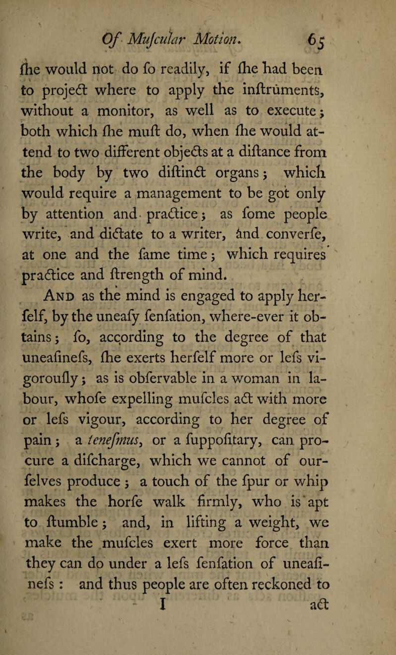 \ flie would not do fo readily, if £he had been. » to projedl where to apply the inflruments, without a monitor, as well as to execute; both which fhe muft do, when fhe would at¬ tend to two different objects at a diftance from the body by two diftindt organs; which would require a management to be got only by attention and- practice; as fome people write, and didtate to a writer, &nd converfe, at one and the fame time; which requires practice and ftrength of mind. And as the mind is engaged to apply her- felf, by the uneafy fenfation, where-ever it ob¬ tains ; fo, according to the degree of that uneafinefs, fhe exerts herfelf more or lefs vi- goroufly; as is obfervable in a woman in la¬ bour, whofe expelling mufcles adt with more or lefs vigour, according to her degree of pain ; a tenefmus, or a fuppofitary, can pro¬ cure a difcharge, which we cannot of our- felves produce ; a touch of the fpur or whip makes the horfe walk firmly, who is apt to ftumble; and, in lifting a weight, we make the mufcles exert more force than they can do under a lefs fenfation of uneafi¬ nefs : and thus people are often reckoned to I adt