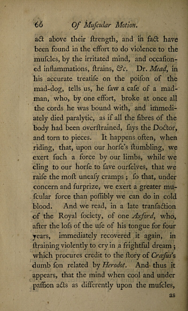 adt above their ftrength, and in fadt have been found in the effort to do violence to the mufcles, by the irritated mind, and occafion- ed inflammations, ftrains, &c. Dr. Mead, in his accurate treatife on the poifon of the mad-dog, tells us, he faw a cafe of a mad¬ man, who, by one effort, broke at once all the cords he was bound with, and immedi¬ ately died paralytic, as if all the fibres of the body had been overffrained, fays the Dodtor, and torn to pieces. It happens often, when riding, that, upon our horfe’s {fumbling, we exert fuch a force by our limbs, while we cling to our horfe to fave ourfelves, that we raife the moil uneafy cramps; fo that, under concern and furprize, we exert a greater mu¬ fcular force than pofiibly we can do in cold blood. And we read, in a late tranfadfion of the Royal fociety, of one Axford, who, after the lofs of the ufe of his tongue for four years, immediately recovered it again, in {training violently to cry in a frightful dream \ which procures credit to the ftory of Crcefuss dumb fon related by Herodot. And thus it appears, that the mind when cool and under paflion adts as differently upon the mufcles, l as