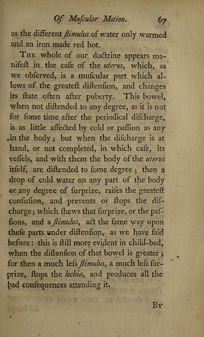 as the different ftimulus of water only warmed and an iron made red hot. The whole of our dodlrine appears ma- nifeft in the cafe of the uterus, which, as we obferved, is a mufcular part which al¬ lows of the greateft diftenfion, and changes its ftate often after puberty. This bowel, when not diftended to any degree, as it is not for fome time after the periodical difcharge, is as little affedted by cold or paffion as any *in the body; but when the difcharge is at hand, or not completed, in which cafe, its veffels, and with them the body of the uterus itfelf, are diftended to fome degree ; then a drop of cold water on any part of the body or any degree of furprize, raifes the greateft confufion, and prevents or flops the dif¬ charge ; which fhews that furprize, or the paf- fions, and a fimujus, adl the fame way upon thefe parts under diftenfion,- as we have faid before : this is ftill more evident in child-bed, when the diftenfion of that bowel is greater; for then a much lefs fimulus, a much lefs fur¬ prize, flops the hchidy and produces all the bad confequences attending it.