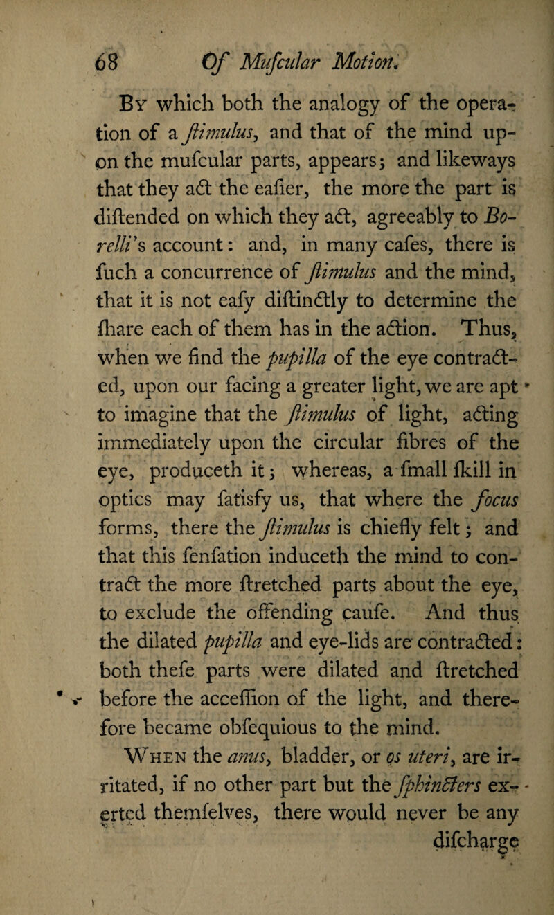 By which both the analogy of the opera¬ tion of a flhnulus, and that of the mind up¬ on the mufcular parts, appears; and likeways that they aft the eafier, the more the part is diftended on which they aft, agreeably to Bo- relit s account: and, in many cafes, there is fuch a concurrence of ftimulus and the mind, that it is not eafy diftinftly to determine the fhare each of them has in the aftion. Thus, when we find the pupilla of the eye contract¬ ed, upon our facing a greater light, we are apt to imagine that the ftimulus of light, afting immediately upon the circular fibres of the eye, produceth it; whereas, a fmall fkill in optics may fatisfy us, that where the focus forms, there the ftimulus is chiefly felt; and that this fenfation induceth the mind to con¬ tract the more ftretched parts about the eye, to exclude the offending caufe. And thus the dilated pupilla and eye-lids are contracted: both thefe parts were dilated and ftretched before the acceflion of the light, and there¬ fore became obfequious to the mind. When the anus, bladder, or os uteri, are ir¬ ritated, if no other part but tht fphinBers ex¬ erted themfelves, there would never be any difcharge
