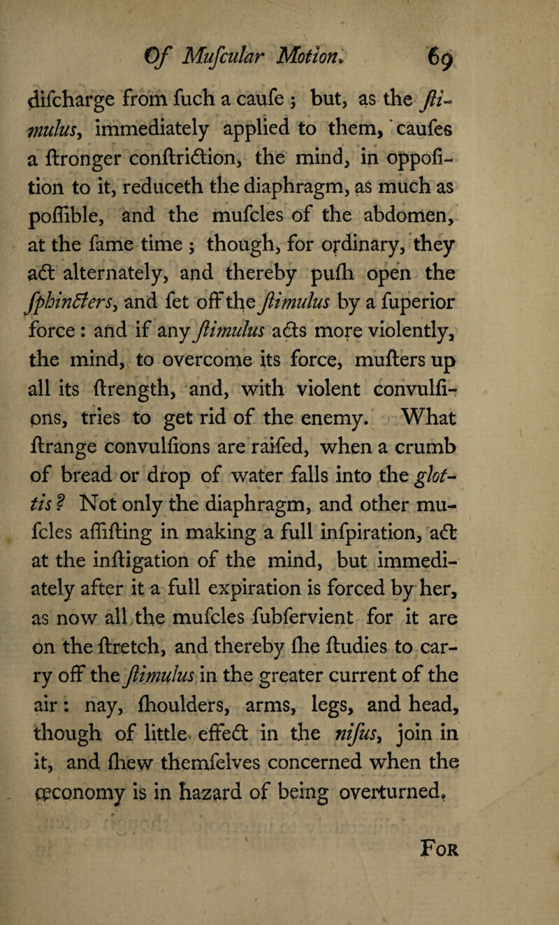 difcharge from fuch a caufe ; but, as the fii~ mulus, immediately applied to them, caufes a ftronger conftridion, the mind, in oppofi- tion to it, reduceth the diaphragm, as much as poffible, and the mufcles of the abdomen, at the fame time ; though, for ordinary, they ad alternately, and thereby pufli open the fphinffers, and fet off the fimulus by a fuperior force : and if any fimulus ads more violently, the mind, to overcome its force, mufters up all its ftrength, and, with violent convulfi- pns, tries to get rid of the enemy. What ftrange convulfions are raifed, when a crumb of bread or drop of water falls into the glot¬ tis ? Not only the diaphragm, and other mu¬ fcles affifting in making a full infpiration, ad at the inftigation of the mind, but immedi¬ ately after it a full expiration is forced by her, as now all the mufcles fubfervient for it are on the ftretch, and thereby (he ftudies to car¬ ry off the fimulus in the greater current of the air: nay, fhoulders, arms, legs, and head, though of little effed in the nifus, join in it, and fliew themfelves concerned when the economy is in hazard of being overturned. For