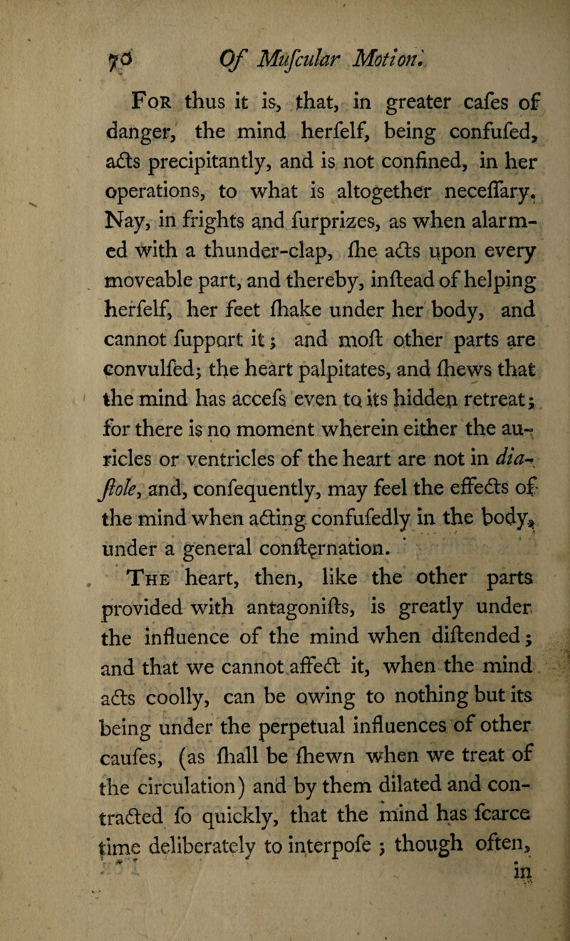 For thus it is, that, in greater cafes of danger, the mind herfelf, being confufed, ads precipitantly, and is not confined, in her operations, to what is altogether neceflfary. Nay, in frights and furprizes, as when alarm¬ ed with a thunder-clap, fhe ads upon every moveable part, and thereby, inflead of helping herfelf, her feet fhake under her body, and cannot fupport it; and moft other parts are convulfed; the heart palpitates, and fhews that the mind has accefs even tq its hidden retreat; for there is no moment wherein either the au¬ ricles or ventricles of the heart are not in dia^ foie, and, confequently, may feel the effeds of the mind when ading confufedly in the body* under a general confirmation. , ■ The heart, then, like the other parts provided with antagonifls, is greatly under the influence of the mind when diftended; and that we cannot affed it, when the mind ads coolly, can be owing to nothing but its being under the perpetual influences of other caufes, (as fhall be fhewn when we treat of the circulation) and by them dilated and con- traded fo quickly, that the mind has fcarce time deliberately to interpofe ; though often.