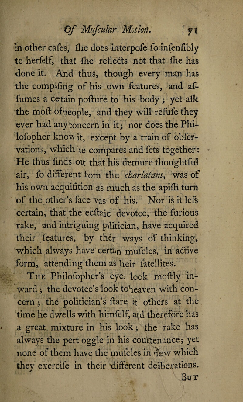 in other cafes, fhe does interpofe fo infenfibly to herfelf, that fhe refleds not that fhe has done it. And thus, though every man has the compiling of his own features, and af- fumes a ce*tain pofture to his body ; yet afk the mbfl df neople, and they will refufe they ever had any concern in it; nor does the Phi- lofopher know it, except by a train of obfer- vations, which compares and fets together: He thus finds oit that his demure thoughtful air, fo different iom the charlatans, was of his own acquifition as much as the apifh turn of the other’s face vas of his. Nor is it lefs certain, that the ecflsdc devotee, the furious rake, and intriguing p>litician, have acquired their features, by thdr ways of thinking, which always have cert^n mufcles, in adive form, attending them as heir fatellites. The Philofopher’s eye. look moftly in¬ ward ; the devotee’s look toheaven with con¬ cern ; the politician’s flare $ others at the time he dwells with himfelf, a^d therefore has a great mixture in his look; the rake has always the pert oggle in his countenance; yet none of them have the mufcles in new which they exercife in their different deliberations. But