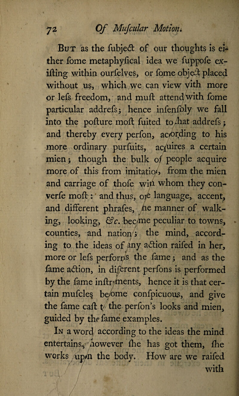 But as the fubjedt of our thoughts is ei¬ ther fome metaphyfical idea we fuppofe ex- ifting within ourfelves, or fome object placed without us, which we can view vith more or lefs freedom, and muft attend with fome particular addrefs; hence infenfoly we fall into the pofture moft fuited to/hat addrefs; and thereby every perfon, according to his more ordinary purfuits, aquires a certain mien; though the bulk of people acquire more of this from imitation from the mien and carriage of thofe wih whom they con- verfe moft : * and thus, oj£ language, accent, and different phrafes, he manner of walk¬ ing, looking, &c. bec/me peculiar to towns, counties, and nations the mind, accord¬ ing to the ideas of any adtion raifed in her, more or lefs performs the fame; and as the fame adtion, in dif^rent perfons is performed by the fame inftrtnents, hence it is that cer¬ tain mufcles be/ome confpicuous, and give the fame caft f the perfon’s looks and mien, guided by the fame examples. In a word according to the ideas the mind entertains^ nowever {he has got them, fhe works upm the body. How are we raifed with I