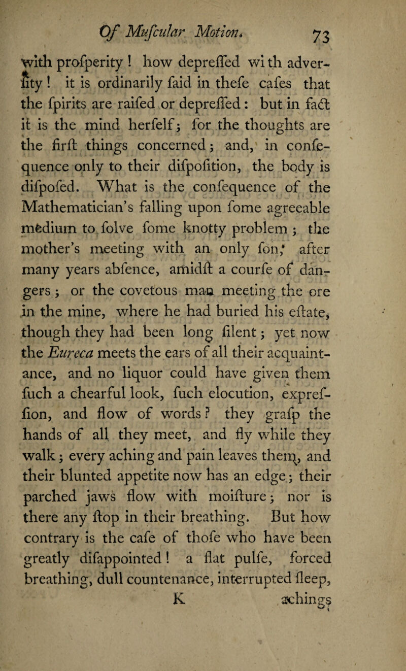 With profperity ! how depreffed wi th adver- lity ! it is ordinarily faid in thefe cafes that the fpirits are raifed or depreffed : but in fad; it is the mind herfelf; for the thoughts are the firft things concerned; and, in confe- quence only to their difpofition, the body is difpofed. What is the confequence of the Mathematician’s falling upon fome agreeable mfcdium to folve fome knotty problem ; the mother’s meeting with an only fon; after many years abfence, ariiidft a courfe of dan¬ gers ; or the covetous man meeting the ore in the mine, where he had buried his eftate, though they had been long filent; yet now the Eureca meets the ears of all their acquaint¬ ance, and no liquor could have given them fuch a chearful look, fuch elocution, expref- fion, and flow of words ? they grafp the hands of all they meet, and fly while they walk; every aching and pain leaves therq, and their blunted appetite now has an edge; their parched jaws flow with moiffure; nor is there any flop in their breathing. But how contrary is the cafe of thofe who have been greatly difappointed! a flat pulfe, forced breathing, dull countenance, interrupted fleep, K ajchings