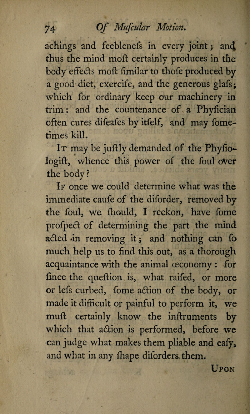 achings and feeblenefs in every joint; and 1 thus the mind mod: certainly produces in the body efifeds moft fimilar to thofe produced by a good diet, exercife, and the generous glafs; which for ordinary keep our machinery in trim: and the countenance of. a Phyfician often cures difeafes by itfelf, and may fome- times kill. It may be juflly demanded of the Phyfio- logift, whence this power of the foul oVer the body ? If once we could determine what was the immediate caufe of the diforder, removed by the foul, we fhould, I reckon, have fome profped of determining the part the mind aded dn removing it -> and nothing can fo much help us to find this out, as a thorough acquaintance with the animal ceconomy : for fince the queftion is, what raifed, or more or lefs curbed, fome adion of the body, or made it difficult or painful to perform it, we muft certainly know the inflruments by which that adion is performed, before we can judge what makes them pliable and eafy, and what in any fhape diforders. them. Upon