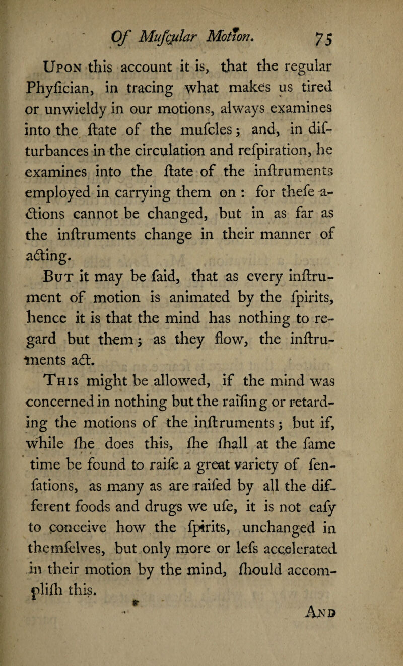 Upon this account it is, that the regular Phyfician, in tracing what makes us tired or unwieldy in our motions, always examines into the ftate of the mufcles; and, in dif- turbances in the circulation and refpiration, he examines into the ftate of the inftruments employed in carrying them on : for thefe a- ftions cannot be changed, but in as far as the inftruments change in their manner of acting. But it may be faid, that as every inftru- ment of motion is animated by the fpirits, hence it is that the mind has nothing to re¬ gard but them 5 as they flow, the inftru¬ ments aft. This might be allowed, if the mind was concerned in nothing but the raffing or retard¬ ing the motions of the inftruments; but if, while fhe does this, fhe fhall at the fame time be found to raife a great variety of len- fations, as many as are railed by all the dif¬ ferent foods and drugs we ufe, it is not eafy to conceive how the fpirits, unchanged in themfelves, but only more or lefs accelerated in their motion by the mind, fhould accom- plilh this. An©