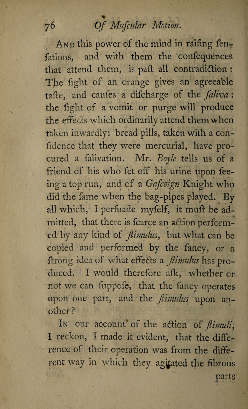 And this power of the mind in railing fen-? fations, and with them the confequences that attend them, is paft all contradiction : The fight of an orange gives an agreeable tafte, and caufes a difcharge of the faliva: the fight of a vomit or purge will produce the effedts which ordinarily attend them when taken inwardly: bread pills, taken with a con¬ fidence that they were mercurial, have pro¬ cured a falivation. Mr. Boyle tells us of a friend of his who fet off his urine upon fee¬ ing a top run, and of a Gafcoign Knight who did the fame when the bag-pipes played. By all which, I perfuade myfelf, it mu ft be ad¬ mitted, that there is fcarce an adtion perform¬ ed by any kind of Jlimulus, but what can be copied and performed by the fancy, or a ftrong idea of what effedts a Jlimulus has pro¬ duced. I would therefore afk, whether or not we can fuppofe, that the fancy operates upon one part, and the Jlimulus upon an¬ other ? In our account* of the adlion of Jlimuli, I reckon, I made it evident, that the diffe¬ rence of their operation was from the diffe¬ rent way in which they agjfated the fibrous parts'