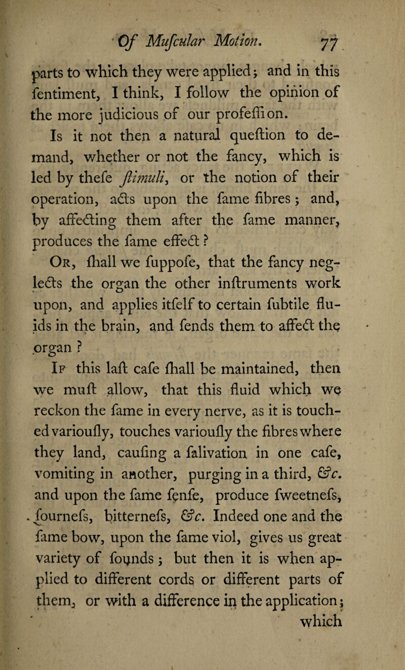 parts to which they were applied; and in this fentiment, I think, I follow the opinion of the more judicious of our profeffion. Is it not then a natural queftion to de¬ mand, whether or not the fancy, which is led by thefe Jlimuli, or the notion of their operation, ads upon the fame fibres ; and, by affeding them after the fame manner, produces the fame effed ? Or, fhall we fuppofe, that the fancy neg- leds the organ the other inftruments work upon, and applies itfelf to certain fubtile flu¬ ids in the brain, and fends them to affed the organ ? If this laft cafe fhall be maintained, then we mu ft allow, that this fluid which we reckon the fame in every nerve, as it is touch¬ ed varioufly, touches varioufly the fibres where they land, caufing a falivation in one cafe, vomiting in another, purging in a third, &c. and upon the fame fenfe, produce fweetnefs, fournefs, bitternefs, &c. Indeed one and the fame bow, upon the fame viol, gives us great variety of founds; but then it is when ap¬ plied to different cords or different parts of them, or with a difference in the application ; which