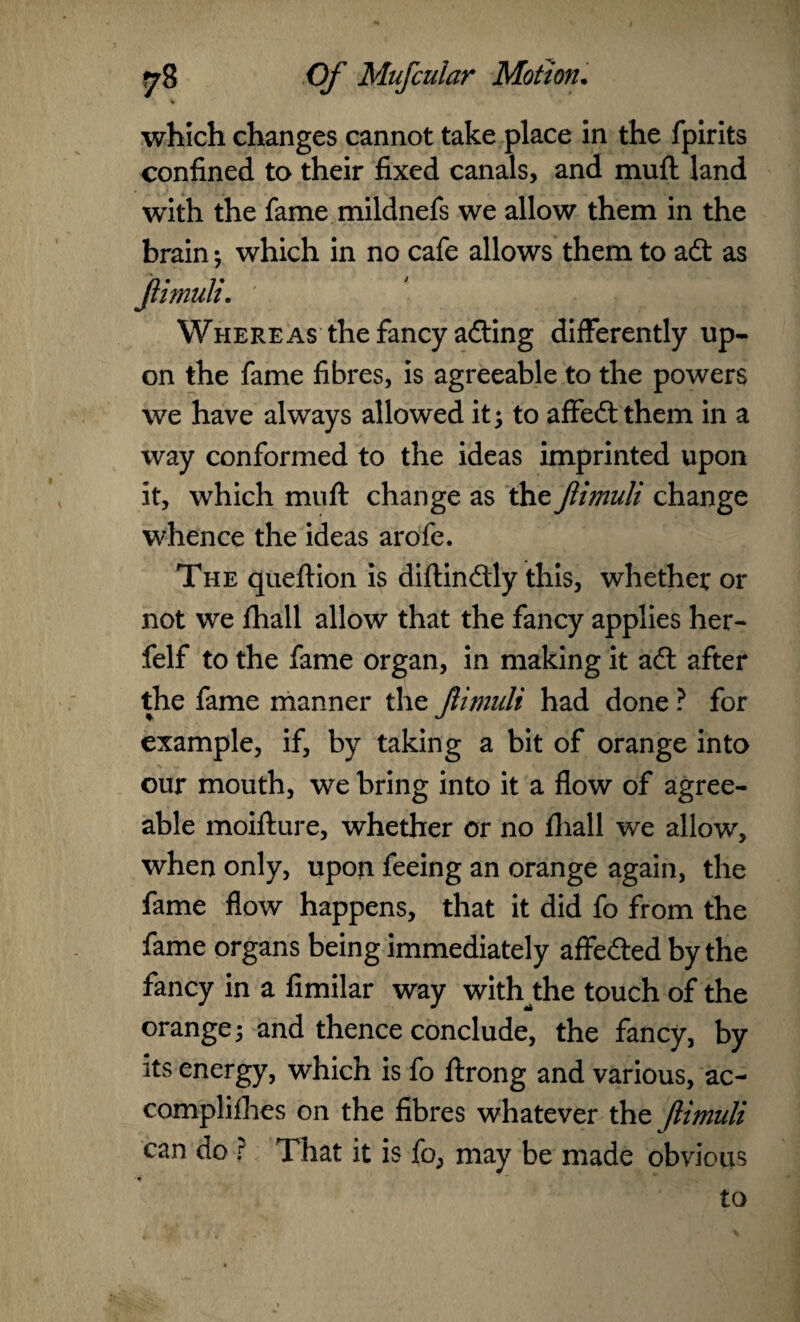 which changes cannot take place in the fpirits confined to their fixed canals, and mud land with the fame mildnefs we allow them in the brain; which in no cafe allows them to adt as Whereas the fancy adting differently up¬ on the fame fibres, is agreeable to the powers we have always allowed it; to affedtthem in a way conformed to the ideas imprinted upon it, which muff change as the Jlimuli change whence the ideas arofe. The queftion is diftindtly this, whether or not we fhall allow that the fancy applies her- felf to the fame organ, in making it adt after the fame manner the Jlimuli had done ? for example, if, by taking a bit of orange into our mouth, we bring into it a flow of agree¬ able moifture, whether or no fhall we allow, when only, upon feeing an orange again, the fame flow happens, that it did fo from the fame organs being immediately affedted by the fancy in a fimilar way withthe touch of the orange; and thence conclude, the fancy, by its energy, which is fo ftrong and various, ac- complifhes on the fibres whatever the jlimuli can do ? That it is fo, may be made obvious to fimuli,