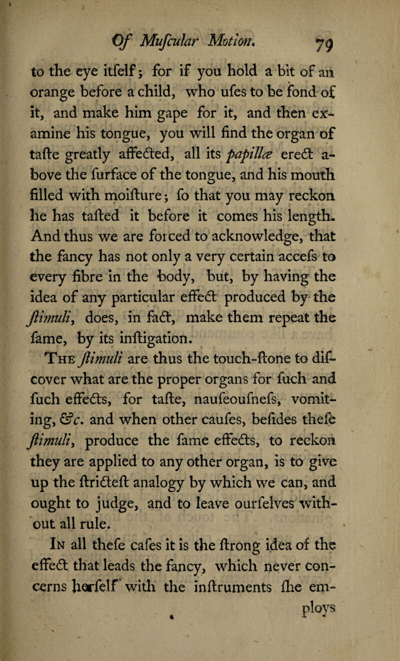 to the eye itfelf; for if you hold a bit of an orange before a child, who ufes to be fond of it, and make him gape for it, and then ex¬ amine his tongue, you will find the organ of tafte greatly affected, all its papillae eredt a- bove the furface of the tongue, and his mouth filled with moifture; fo that you may reckon he has tafted it before it comes his length. And thus we are foi ced to acknowledge, that the fancy has not only a very certain accefs to every fibre in the body, but, by having the idea of any particular effedt produced by the Jlimuli, does, in fadl, make them repeat the fame, by its inftigation. The Jlimuli are thus the touch-ftone to dif~ cover what are the proper organs for fuch and fuch effedts, for tafte, naufeoufnefs, vomit¬ ing, &c. and when other caufes, befides thefe jlimuli, produce the fame effedts, to reckon they are applied to any other organ, is to give up the ftridteft analogy by which we can, and ought to judge, and to leave ourfelves with¬ out all rule. In all thefe cafes it is the ftrong idea of the effedt that leads the fancy, which never con¬ cerns horfelf with the inftruments fhe em¬ ploys «