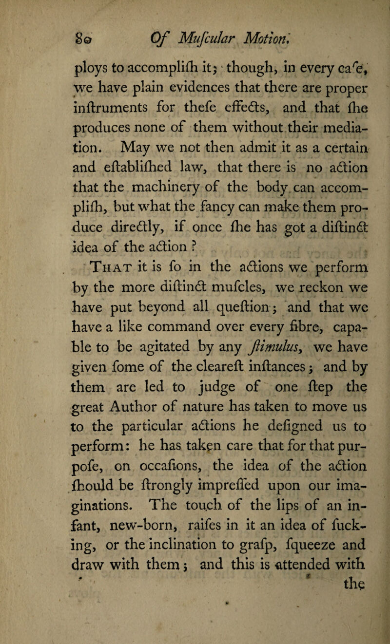 ploys to accomplifh it; though, in every ca'e, we have plain evidences that there are proper inftruments for thefe effects, and that flie produces none of them without their media¬ tion. May we not then admit it as a certain and eftablifhed law, that there is no adtion that the machinery of the body can accom¬ plifh, but what the fancy can make them pro¬ duce diredtly, if once fhe has got a diflindt idea of the adtion ? That it is fo in the adtions we perform by the more diflindt mufcles, we reckon we have put beyond all queflion; and that we have a like command over every fibre, capa¬ ble to be agitated by any ftimulus> we have given fome of the cleared: inftances; and by them are led to judge of one ftep the great Author of nature has taken to move us to the particular adtions he defigned us to perform: he has taken care that for that pur- pofe, on occafions, the idea of the adtion fhould be flrongly imprefied upon our ima¬ ginations. The tou.ch of the lips of an in¬ fant, new-born, raifes in it an idea of fuck¬ ing, or the inclination to grafp, fqueeze and draw with them 5 and this is attended with 1 * the