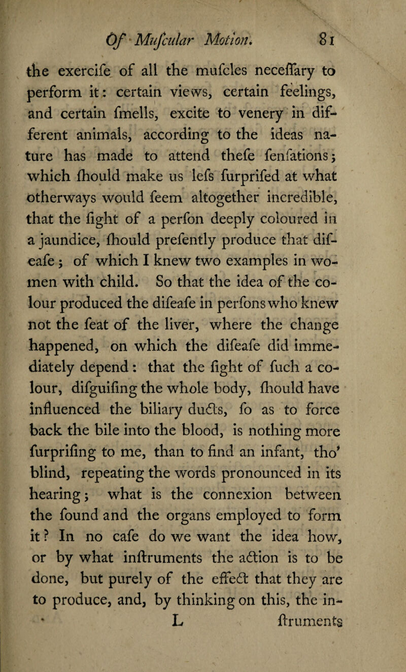 the exercife of all the mufcles necefifary to perform it: certain views, certain feelings, and certain fmells, excite to venery in dif¬ ferent animals, according to the ideas na¬ ture has made to attend thefe fenfations; which fhould make us lefs furprifed at what otherways would feem altogether incredible, that the fight of a perfon deeply coloured in a jaundice, fhould prefently produce that dif- eafe ; of which I knew two examples in wo¬ men with child. So that the idea of the co¬ lour produced the difeafe in perfonswho knew not the feat of the liver, where the change happened, on which the difeafe did imme¬ diately depend : that the fight of fuch a co¬ lour, difguifing the whole body, fhould have influenced the biliary duds, fo as to force back the bile into the blood, is nothing more furprifing to me, than to find an infant, tho* blind, repeating the words pronounced in its hearing; what is the connexion between the found and the organs employed to form it? In no cafe do we want the idea how, or by what inftruments the adion is to be done, but purely of the effed that they are to produce, and, by thinking on this, the in- * L ftruments