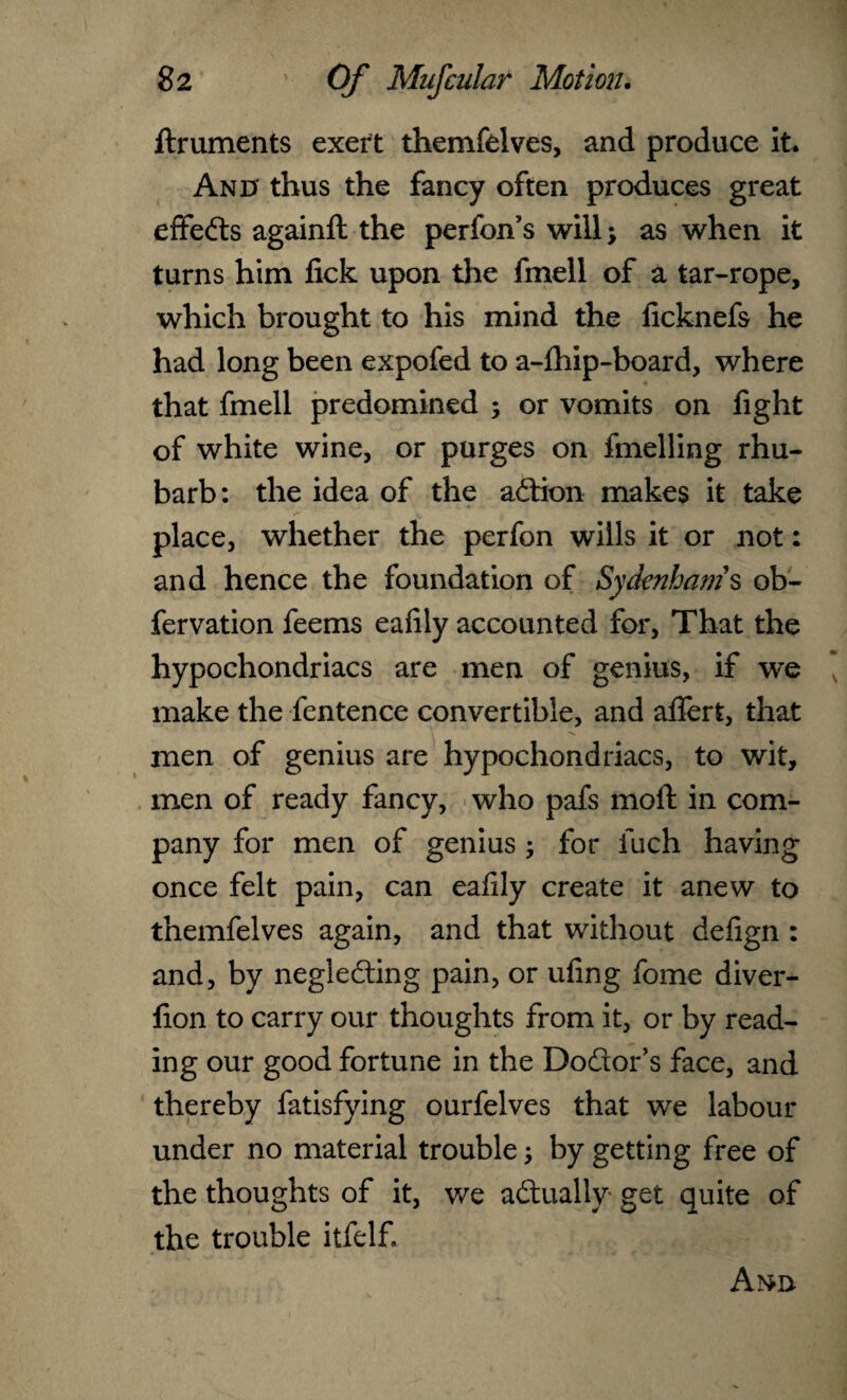 ftruments exert themfelves, and produce it* And thus the fancy often produces great effects againft the perfon’s will; as when it turns him fick upon the fmell of a tar-rope, which brought to his mind the ficknefs he had long been expofed to a-fhip-board, where that fmell predomined ; or vomits on fight of white wine, or purges on fmelling rhu¬ barb: the idea of the action makes it take place, whether the perfon wills it or not: and hence the foundation of Sydenham's ob- fervation feems eafily accounted for, That the hypochondriacs are men of genius, if we make the fentence convertible, and afiert, that men of genius are hypochondriacs, to wit, men of ready fancy, who pafs moft in com¬ pany for men of genius ; for fuch having once felt pain, can eafily create it anew to themfelves again, and that without defign : and, by neglecting pain, or ufing fome diver- fion to carry our thoughts from it, or by read¬ ing our good fortune in the Do&or’s face, and thereby fatisfying ourfelves that we labour under no material trouble; by getting free of the thoughts of it, we actually get quite of the trouble itfelf. And