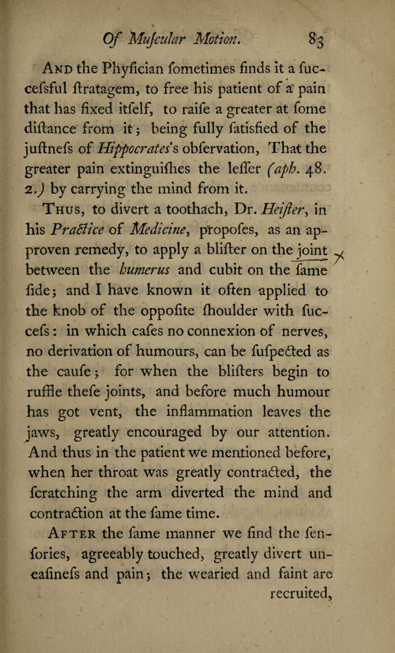 And the Phyfician fometimes finds it a fuc- cefsful ftratagem, to free his patient of a pain that has fixed itfelf, to raife a greater at fome diftance from it; being fully fatisfied of the juftnefs of Hippocrates's obfervation, That the greater pain extinguifhcs the lefler (aph. 48. 2.J by carrying the mind from it. Thus, to divert a toothach, Dr. Heifer, in his Practice of Medicine, ptopofes, as an ap- proven remedy, to apply a blifter on the joint ^ between the humerus and cubit on the fame fide 5 and I have known it often applied to the knob of the oppofite fhoulder with fuc- cefs: in which cafes no connexion of nerves, no derivation of humours, can be fufpeCted as the caufe; for when the blifters begin to ruffle thefe joints, and before much humour has got vent, the inflammation leaves the jaws, greatly encouraged by our attention. And thus in the patient we mentioned before, when her throat was greatly contracted, the fcratching the arm diverted the mind and contraction at the fame time. After the fame manner we find the fen- fories, agreeably touched, greatly divert un- eafinefs and pain; the wearied and faint are recruited,