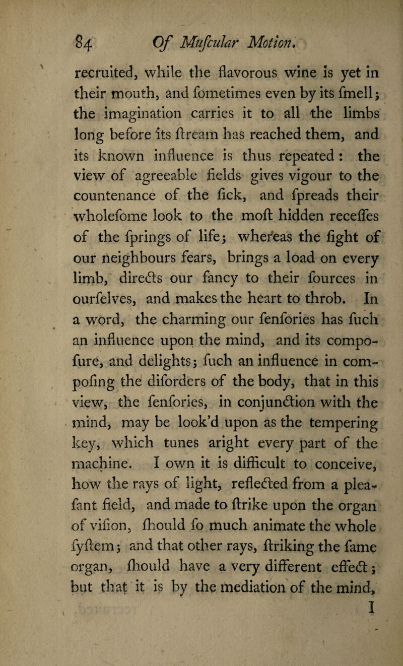 recruited, while the fiavorous wine is yet in their mouth, and fometimes even by its fmell; the imagination carries it to all the limbs long before its ftream has reached them, and its known influence is thus repeated: the view of agreeable fields gives vigour to the countenance of the tick, and fpreads their wholefome look to the moft hidden recedes of the fprings of life; whereas the fight of our neighbours fears, brings a load on every limb, direCts our fancy to their fources in ourfelves, and makes the heart to throb. In a word, the charming our fenfories has fuch an influence upon the mind, and its compo- fure, and delights; fuch an influence in com- pofing the diforders of the body, that in this view, the fenfories, in conjunction with the mind, may be look’d upon as the tempering key, which tunes aright every part of the machine. I own it is difficult to conceive, how the rays of light, reflected from a plea- fant field, and made to ftrike upon the organ of vifion, fhould fo much animate the whole fyftem; and that other rays, ftriking the fame organ, fhould have a very different effeCt; but that it is by the mediation of the mind.