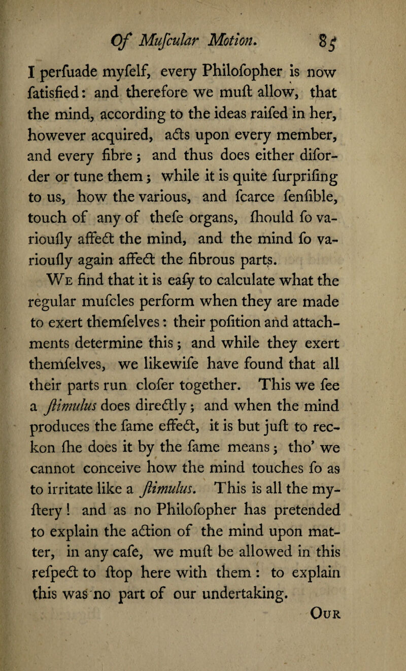 I perfuade myfelf, every Philofopher is now fatisfied: and therefore we muft allow, that the mind, according to the ideas raifed in her, however acquired, adts upon every member, and every fibre ; and thus does either difor- der or tune them; while it is quite furprifing to us, how the various, and fcarce fenfible, touch of any of thefe organs, fhould fo va- rioufly affedt the mind, and the mind fo va- rioufly again affedt the fibrous parts. We find that it is eafy to calculate what the regular mufcles perform when they are made to exert themfelves: their pofition and attach¬ ments determine this; and while they exert themfelves, we likewife have found that all their parts run clofer together. This we fee a Jlimulus does diredtly; and when the mind produces the fame effedt, it is but juft to rec¬ kon fhe does it by the fame means 5 tho’ we cannot conceive how the mind touches fo as to irritate like a Jlimulus. This is all the my- ftery! and as no Philofopher has pretended to explain the adtion of the mind upon mat¬ ter, in any cafe, we muft be allowed in this refpedt to ftop here with them : to explain this was no part of our undertaking. Our