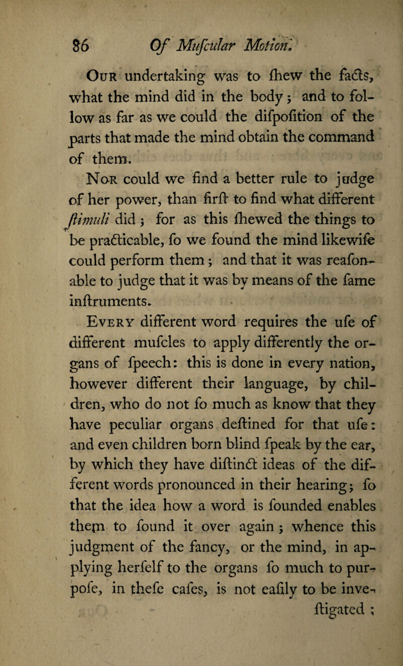 Our undertaking was to (hew the facts, what the mind did in the body; and to fol¬ low as far as we could the difpofition of the parts that made the mind obtain the command of them. / Nor could we find a better rule to judge of her power, than firft to find what different ftimuli did be practicable, fo we found the mind likewife could perform them; and that it was reafon- able to judge that it was by means of the fame Every different word requires the ufe of different mufcles to apply differently the or¬ gans of fpeech: this is done in every nation, however different their language, by chil¬ dren, who do not fo much as know that they have peculiar organs deftined for that ufe: and even children born blind fpeak by the ear, by which they have diftinCl ideas of the dif¬ ferent words pronounced in their hearing; fo that the idea how a word is founded enables thepi to found it over again ; whence this judgment of the fancy, or the mind, in ap¬ plying herfelf to the organs fo much to pur-? pole, in thefe cafes, is not eafily to be inve- ftigated ; ; for as this fhewed the things to