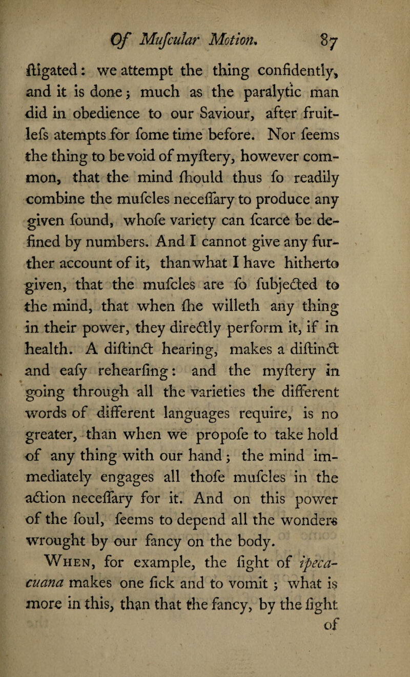fligated: we attempt the thing confidently, and it is done 5 much as the paralytic man did in obedience to our Saviour, after fruit- lefs atempts for fome time before. Nor feems the thing to be void of myftery, however com¬ mon, that the mind fhould thus fo readily combine the mufcles neceffary to produce any given found, whofe variety can fcarce be de¬ fined by numbers. And I cannot give any fur¬ ther account of it, than what I have hitherto given, that the mufcles are fo fubjeded to the mind, that when fhe willeth any thing in their power, they diredly perform it, if in health. A diftind hearing, makes a diftind and eafy rehearfing: and the myftery in going through all the varieties the different words of different languages require, is no greater, than when we propofe to take hold of any thing with our hand ; the mind im¬ mediately engages all thofe mufcles in the adion neceffary for it. And on this power of the foul, feems to depend all the wonders wrought by our fancy on the body. When, for example, the fight of ipeca- cuana makes one fick and to vomit ; what is more in this, than that the fancy, by the fight of