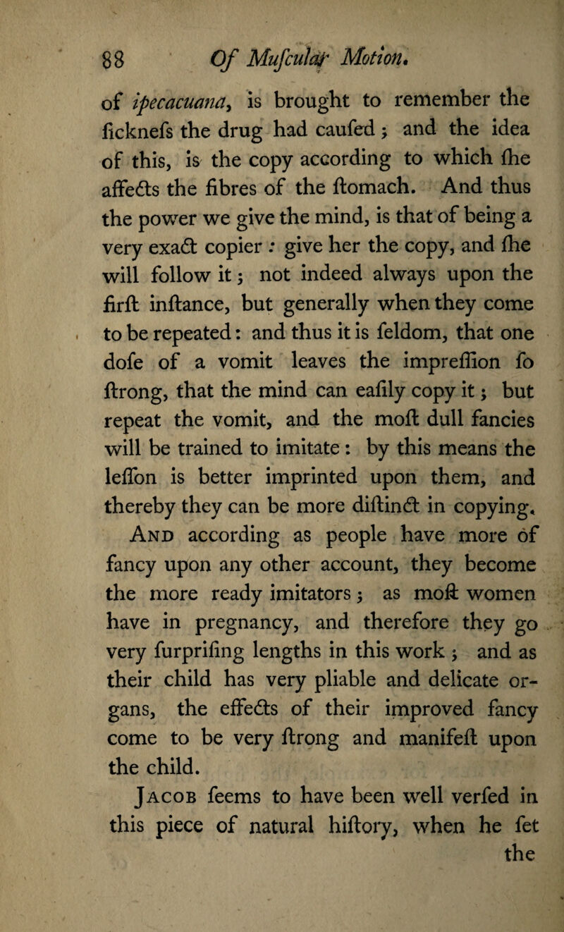 of ipecacuana, is brought to remember the ficknefs the drug had caufed; and the idea of this, is the copy according to which fhe affe&s the fibres of the ftomach. And thus the power we give the mind, is that of being a very exa£fc copier : give her the copy, and fhe will follow it; not indeed always upon the firft inftance, but generally when they come to be repeated: and thus it is feldom, that one dofe of a vomit leaves the impreflion fo ftrong, that the mind can eafily copy it; but repeat the vomit, and the moft dull fancies will be trained to imitate: by this means the leflon is better imprinted upon them, and thereby they can be more diftind: in copying. And according as people have more of fancy upon any other account, they become the more ready imitators ; as moft women have in pregnancy, and therefore they go very furprifing lengths in this work -y and as their child has very pliable and delicate or¬ gans, the effe&s of their improved fancy come to be very ftrong and manifeft upon the child. Jacob feems to have been well verfed in this piece of natural hiftory, when he fet the