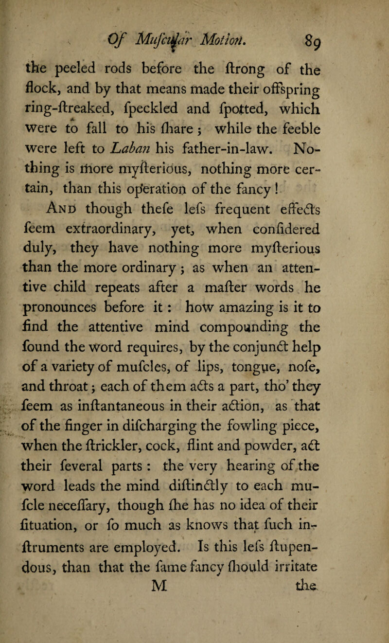 the peeled rods before the ftrong of the flock, and by that means made their offspring ring-ftreaked, fpeckled and fpotted, which were to fall to his fliare; while the feeble were left to Laban his father-in-law. No¬ thing is more myfteridus, nothing more cer¬ tain, than this operation of the fancy ! And though thefe lefs frequent effects feem extraordinary, yet, when confidered duly, they have nothing more myfterious than the more ordinary; as when an atten¬ tive child repeats after a mafter words he pronounces before it : how amazing is it to find the attentive mind compounding the found the word requires, by the conjunct help of a variety of mufcles, of .lips, tongye, nofe, and throat; each of them adts a part, tho’ they feem as inftantaneous in their adtion, as that of the finger in difcharging the fowling piece, when the ftrickler, cock, flint and powder, adt their feveral parts : the very hearing of the word leads the mind diftindtly to each mu- fcle neceffary, though fhe has no idea of their fituation, or fo much as knows that fuch in- ftruments are employed. Is this lefs ftupen- dous, than that the fame fancy (hould irritate M the
