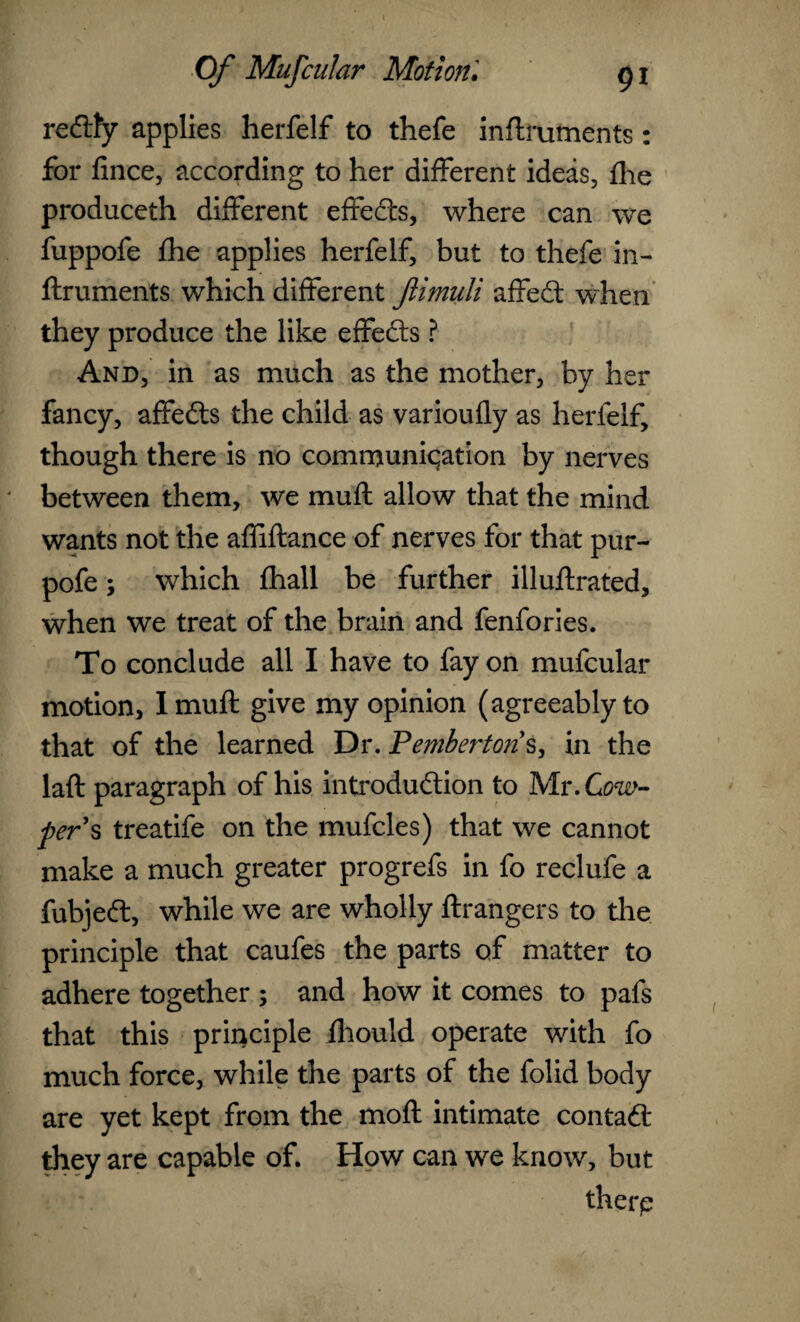 reftfy applies herfelf to thefe inftruments: for fince, according to her different ideas, jfhe produceth different effeds, where can we fuppofe £he applies herfelf, but to thefe in¬ ftruments which different ftimuli affed when they produce the like effeds ? And, in as much as the mother, by her fancy, affeds the child as varioufly as herfelf, though there is no communication by nerves between them, we muft allow that the mind wants not the affiftance of nerves for that pur- pofe; which fhall be further illuftrated, when we treat of the brain and fenfories. To conclude all I have to fay on mufcular motion, I muft give my opinion (agreeably to that of the learned Dr. Pemberton's, in the laft paragraph of his introdudion to Mr .Cow- per's treatife on the mufcles) that we cannot make a much greater progrefs in fo reclufe a fubjed, while we are wholly ftrangers to the principle that caufes the parts of matter to adhere together ; and how it comes to pafs that this principle fhould operate with fo much force, while the parts of the folid body are yet kept from the moft intimate contad they are capable of. How can we know, but therp