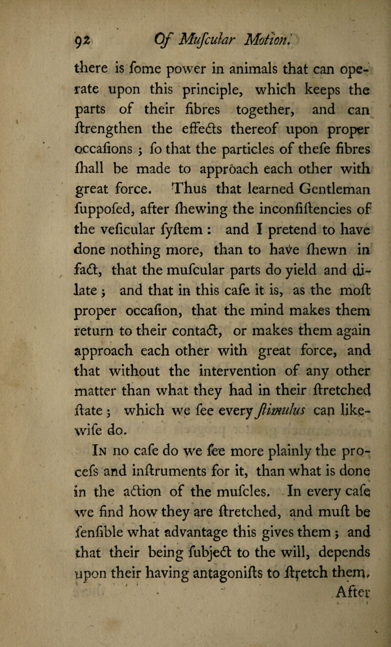 there is fome power in animals that can ope¬ rate upon this principle, which keeps the parts of their fibres together, and can ftrengthen the effeds thereof upon proper occafions 3 fo that the particles of thefe fibres fhall be made to approach each other with great force. Thus that learned Gentleman fuppofed, after fhewing the inconfiftencies of the veficular fyftem : and I pretend to have done nothing more, than to have fhewn in fad:, that the mufcular parts do yield and di¬ late 3 and that in this cafe it is, as the moll proper occafion, that the mind makes them return to their contad, or makes them again approach each other with great force, and that without the intervention of any other matter than what they had in their ftretched ft ate 3 which we fee every fimulus can like- wife do. In no cafe do we fee more plainly the pro- cefs and inftruments for it, than what is done in the adion of the mufcles. In every cafe we find how they are ftretched, and muft be fenfible what advantage this gives them; and that their being fubjed to the will, depends upon their having antagonifts to ftretch them. After
