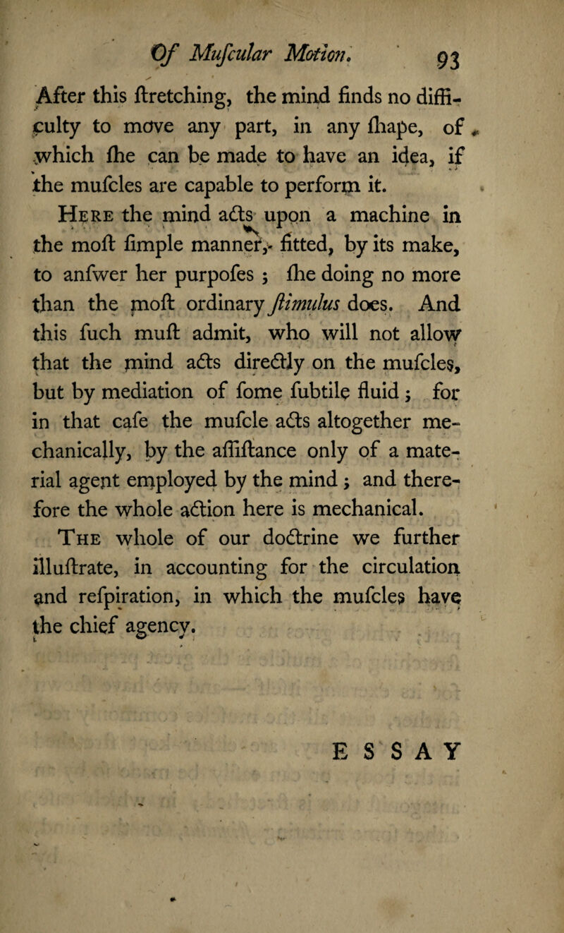 After this ftretching, the mind finds no diffi¬ culty to mdve any part, in any fhape, of X which fhe can be made to have an idea, if the mufcles are capable to perforin it. Here the mind adts upon a machine in the moft fimple manner,- fitted, by its make, to anfwer her purpofes ; fhe doing no more than the moft ordinary ftimnlus does. And this fuch muft admit, who will not allow that the mind adts diredtly on the mufcles, but by mediation of fome fubtile fluid; for in that cafe the mufcle adts altogether me¬ chanically, by the affiftance only of a mate¬ rial agent employed by the mind and there¬ fore the whole adtion here is mechanical. The whole of our dodtrine we further illuftrate, in accounting for the circulation and refpiration, in which the mufcles have the chief agency. ESSAY *